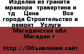 Изделия из гранита, мрамора, травертина и тд. › Цена ­ 1 000 - Все города Строительство и ремонт » Услуги   . Магаданская обл.,Магадан г.